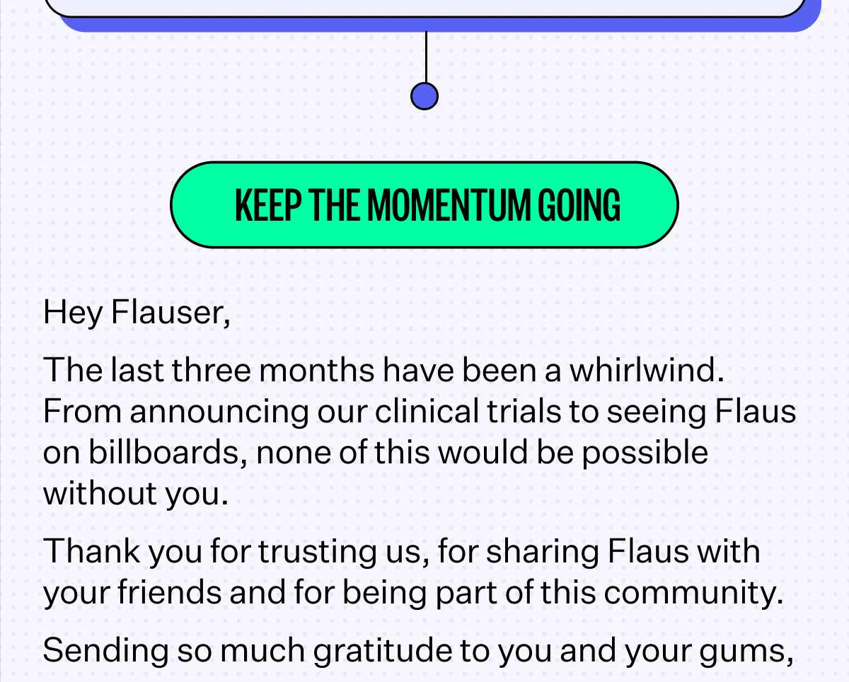 Keep the Momentum Going | Hey Flauser, The last three months have been a whirlwind. From announcing our clinical trials to seeing Flaus on billboards, none of this would be possible without you. Thank you for trusting us, for sharing Flaus with your friends and for being part of this community.&nbsp; Sending so much gratitude to you and your gums,