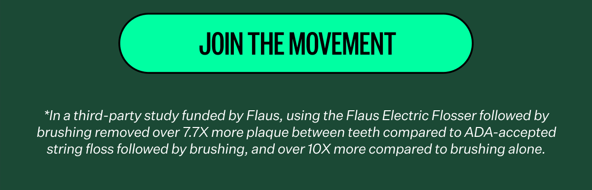 Join the Movement | *In a third-party study funded by Flaus, using the Flaus Electric Flosser followed by brushing removed over 7.7X more plaque between teeth compared to ADA-accepted string floss followed by brushing, and over 10X more compared to brushing alone.