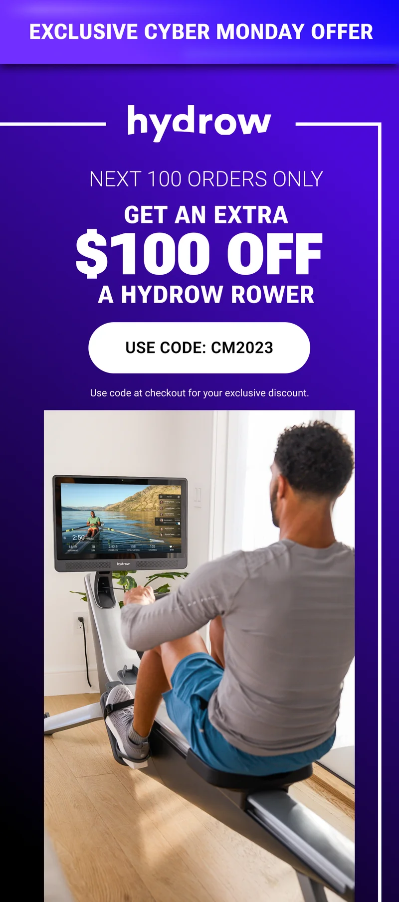 Exclusive Cyber Monday Offer. Next 100 orders only. Get an extra $100 off a Hydrow Rower. Use Code: CM2023. Use code at checkout for your exclusive discount.