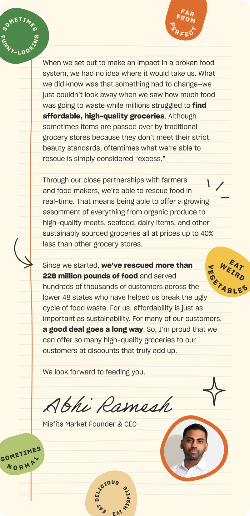 When we set out to make an impact in a broken food system, we had no idea where it would take us. What we did know was that something had to change—we just couldn’t look away when we saw how much food was going to waste while millions struggled to find affordable, high-quality groceries. Although sometimes items are passed over by traditional grocery stores because they don’t meet their strict beauty standards, oftentimes what we’re able to rescue is simply considered “excess.”   Through our close partnerships with farmers and food makers, we’re able to rescue food in real-time. That means being able to offer a growing assortment of everything from organic produce to high-quality meats, seafood, dairy items, and other sustainably sourced groceries all at prices up to 40% less than other grocery stores.  Since we started, we’ve rescued more than 228 million pounds of food and served hundreds of thousands of customers across the lower 48 states who have helped us break the ugly cycle of food waste. For us, affordability is just as important as sustainability. For many of our customers, a good deal goes a long way. So, I’m proud that we can offer so many high-quality groceries to our customers at discounts that truly add up. We look forward to feeding you. Abhi Ramesh, Misfits Market Founder & CEO