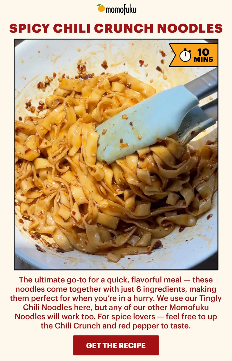 Header: Spicy Chili Crunch Noodles  Icon: 10 Min.   Sub-header: The ultimate go-to for a quick, flavorful meal — these noodles come together with just 6 ingredients, making them perfect for when you’re in a hurry. We use our TIngly Chili Noodles here, but any of our other Momofuku Noodles will work too. For spice lovers — feel free to up the Chili Crunch and red pepper to taste.   CTA: GET THE RECIPE