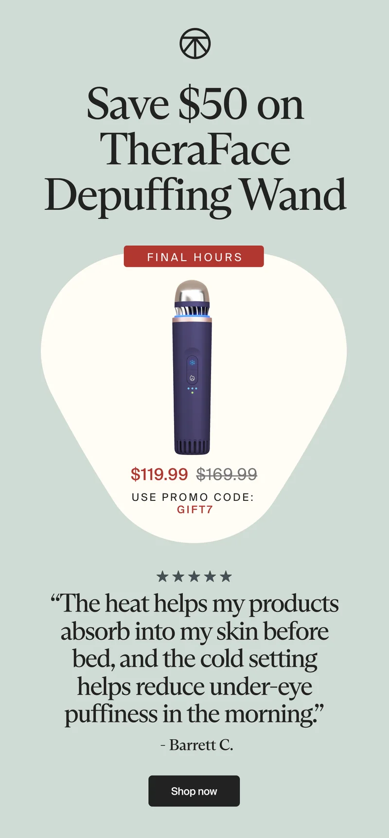 Save $50 on TheraFace Depuffing Wand | final hours | $119.99 | use promo code: gift7 | “The heat helps my products absorb into my skin before bed, and the cold setting helps reduce under-eye puffiness in the morning.” | - Barrett C. | Shop now