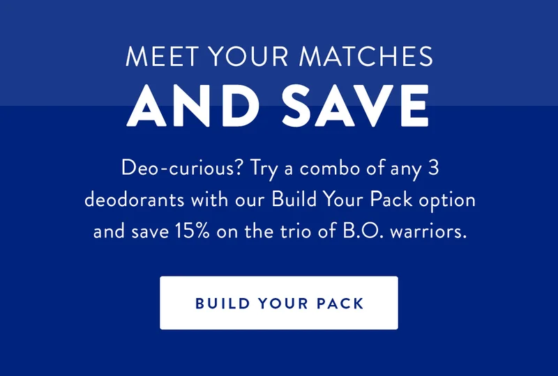 Meet Your Matches and Save | Deo-curious? Try a combo of any 3 deodorants with our Build Your Pack option and save 15% on the trio of B.O. warriors. | BUILD YOUR PACK