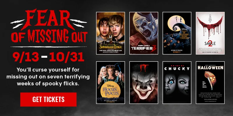 FEAR OF MISSING OUT | 9/13-10/31 | YOU'LL CURSE YOURSELF FOR MISSING OUT ON SEVEN TERRIFYING WEEKS OF SPOOKY FLICKS. | GET TICKETS >