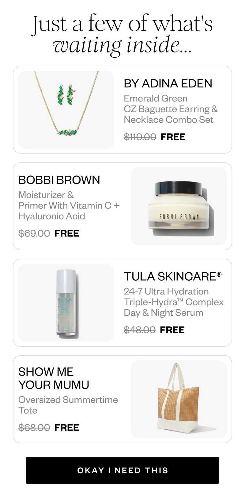 Just a few of what's waiting inside... | BY ADINA EDEN Emerald Green CZ Baguette Earring & Necklace Combo Set $110.00 FREE | BOBBI BROWN Moisturizer & Primer With Vitamin C + Hyaluronic Acid $69.00 FREE | TULA SKINCARE® 24-7 Ultra Hydration Triple-Hydra™ Complex Day & Night Serum $48.00 FREE | SHOW ME YOUR MUMU Oversized Summertime Tote $68.00 FREE | OKAY I NEED THIS