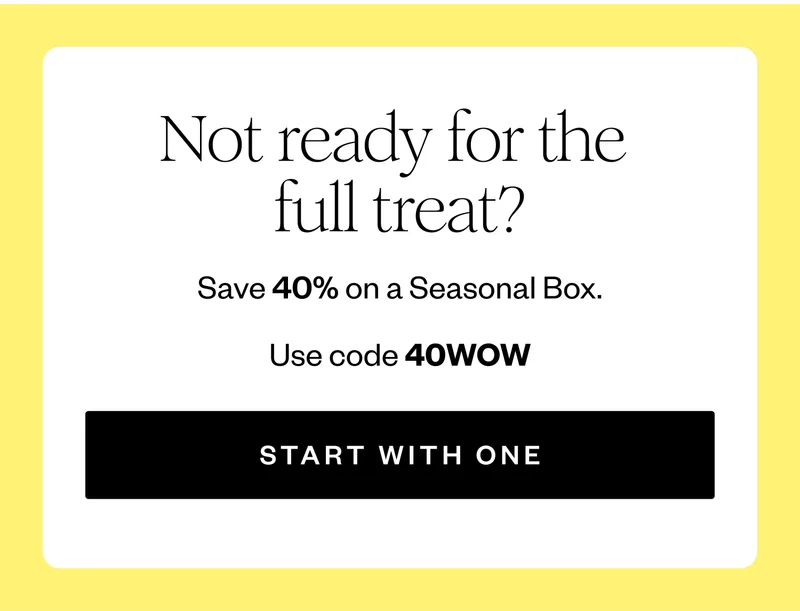 Not ready for the full treat? | Save 40% on a Seasonal Box. | Use code 40WOW | START WITH ONE
