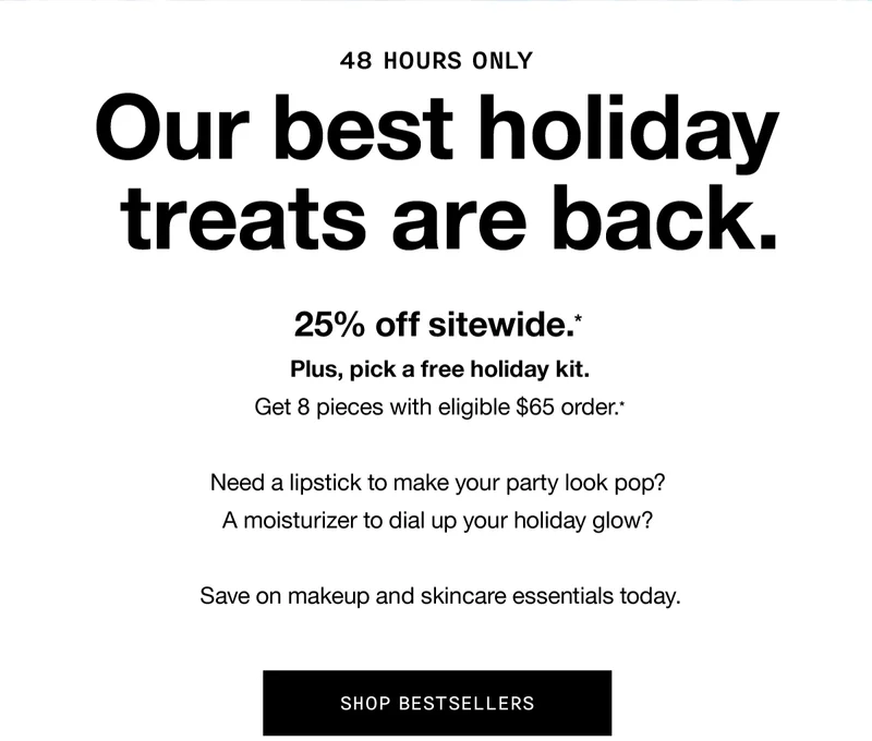 48 HOURS ONLY | Our best holiday treats are back. 25% off sitewide.* Plus, pick a free holiday kit. Get 8 pieces with eligible $65 order.* Need a lipstick to make your party look pop? A moisturizer to dial up your holiday glow? Save on makeup and skincare essentials today. SHOP BESTSELLERS