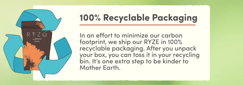 100% Recyclable Packaging | In an effort to minimize our carbon footprint, we ship our RYZE in 100% recyclable packaging. After you unpack your box, you can toss it in your recycling bin. It’s one extra step to be kinder to mother earth.
