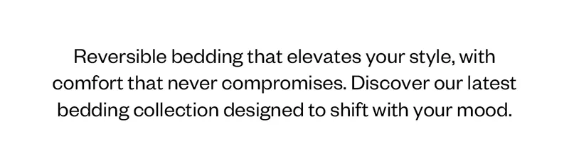 Reversible bedding that elevates your style with comfort that never compromises. Discover our latest bedding collections desgned to shift with your mood.