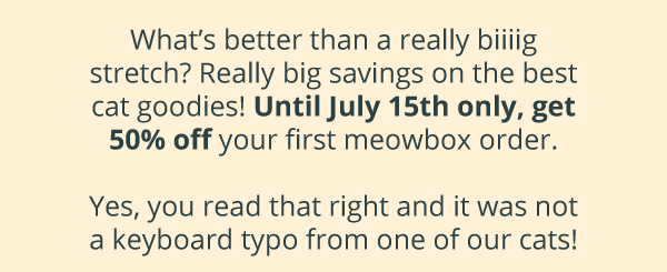 What’s better than a really biiiig stretch? Really big savings on the best cat goodies! Until July 15th only, get 50% off your first meowbox order.  Yes, you read that right and it was not a keyboard typo from one of our cats!