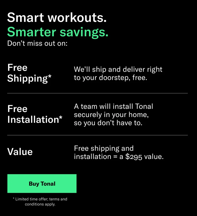 Smart workouts. Smarter savings.  Sub: Don’t miss out on:  Copy: *Free Shipping - We’ll ship and deliver right to your doorstep, free.  *Free Installation - A team will install Tonal securely in your home, so you don’t have to.  Value - Free shipping and installation = a $295 value.  CTA:  Buy Tonal  Legal: *Limited time only; $295 value; terms and conditions apply.