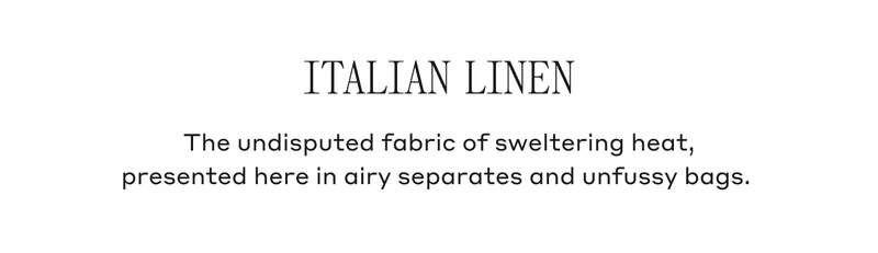 Italian Linen The undisputed fabric of sweltering heat, presented here in airy separates and unfussy bags.