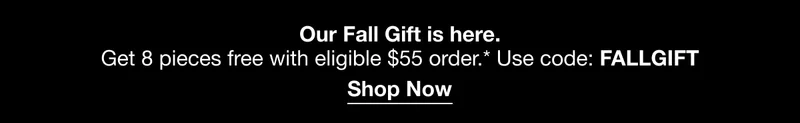 Our Fall Gift is here. | Get 8 pieces free with eligible $55 order.* Use code: discount code | Shop Now