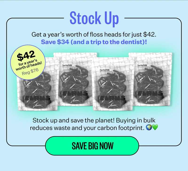 Stock Up | Get a year's worth of floss heads for just $42. Save $34 (and a trip to the dentist)! | $42 for a year's worth of heads! Reg $76 | Stock up and save the planet! Buying in bulk reduces waste and your carbon footprint. | Save Big Now