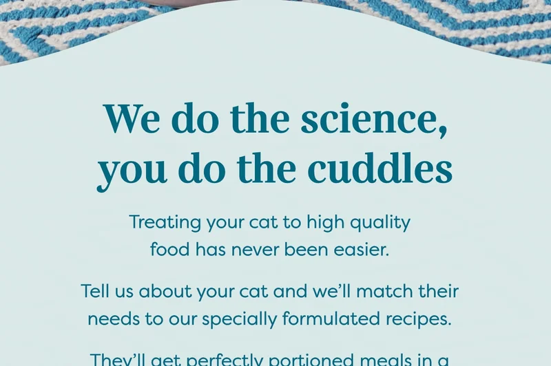 Treating your cat to high quality food has never been easier. Tell us about your cat and we’ll match their needs to our specially formulated recipes. They’ll get perfectly portioned meals in a nutritionally appropriate plan, packed with whole meat protein to mirror their natural diet.