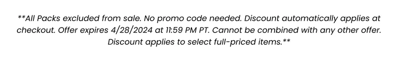 **All Packs excluded from sale. No promo code needed. Discount automatically applies at checkout. Offer expires 4/28/2024 at 11:59 PM PT. Cannot be combined with any other offer. Discount applies to select full-priced items.**