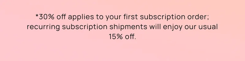 *30% off applies to your first subscription order; recurring subscription shipments will enjoy our usual 15% off.
