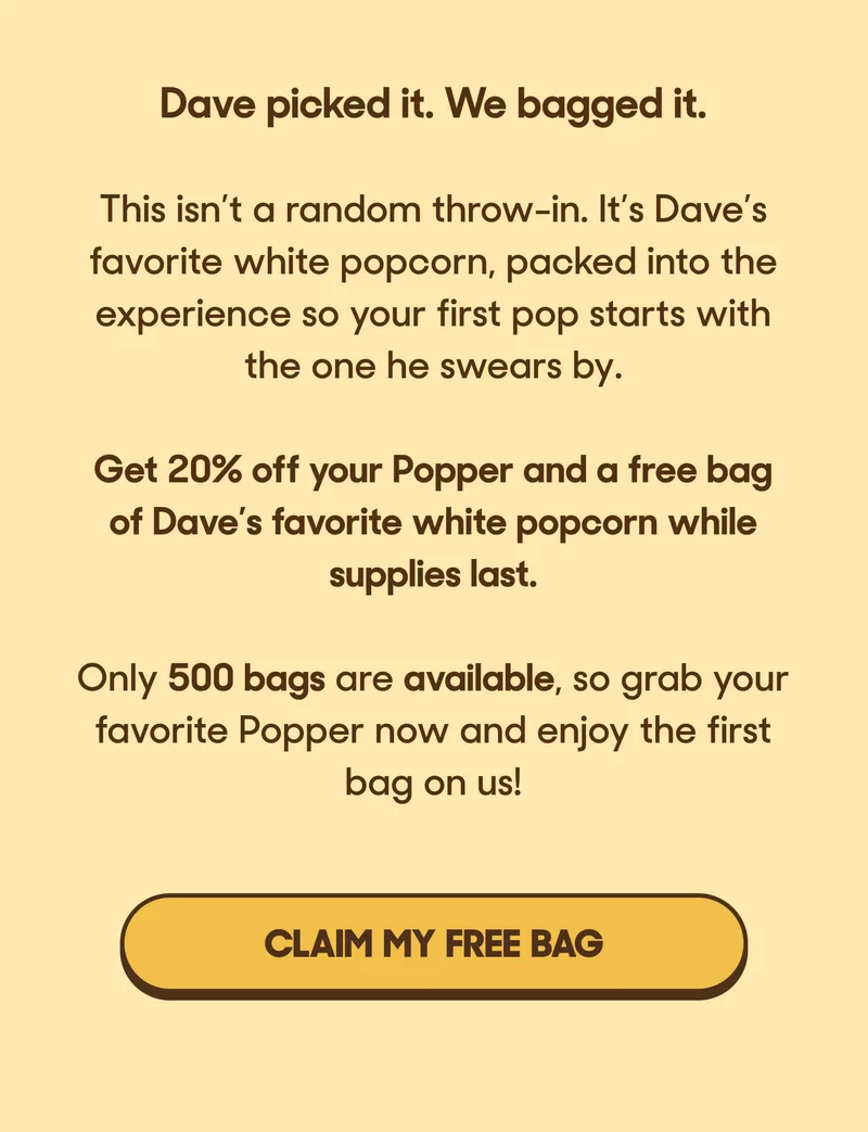 Dave picked it. We bagged it.  This isn’t a random throw-in. It’s Dave’s favorite white popcorn, packed into the experience so your first pop starts with the one he swears by.  Get 20% off your Popper and a free bag of Dave’s favorite white popcorn while supplies last.  Only 500 bags are available, so grab your favorite Popper now and enjoy the first bag on us! CLAIM MY FREE BAG