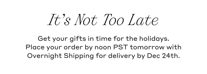 It's Not Too Late Get your gifts in time for the holidays. Place your order by noon PST tomorrow with Overnight Shipping for delivery by Dec 24th.