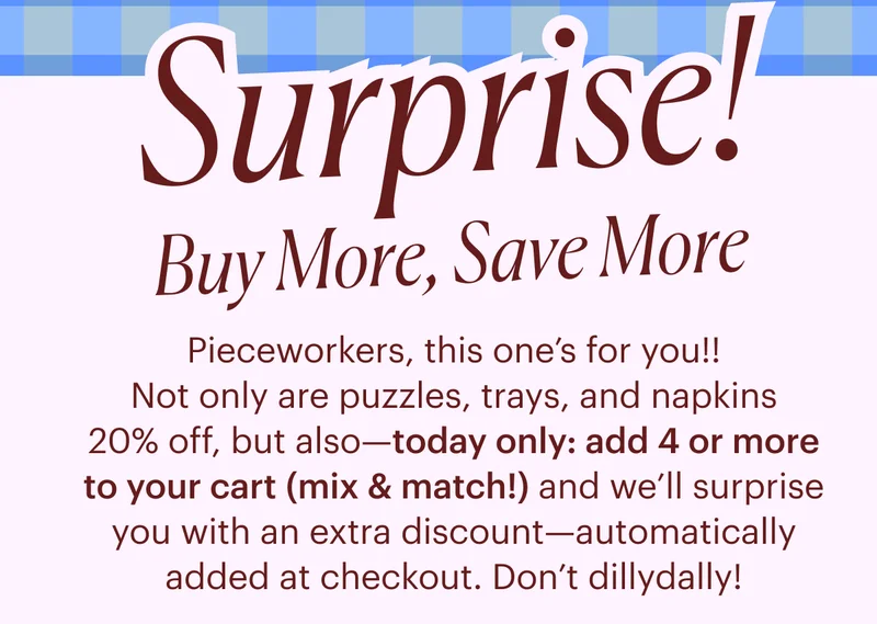 Pieceworkers, this one’s for you!! Not only are puzzles, trays and cocktail napkins 20% off, but also—today only: add any 4 or more (mix & match!) to your cart and we’ll surprise you with an extra discount—automatically added at checkout. Don’t dillydally! It’s a party, after all.