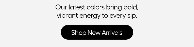 Our latest colors bring bold, vibrant energy to every sip. - Shop New Arrivlas