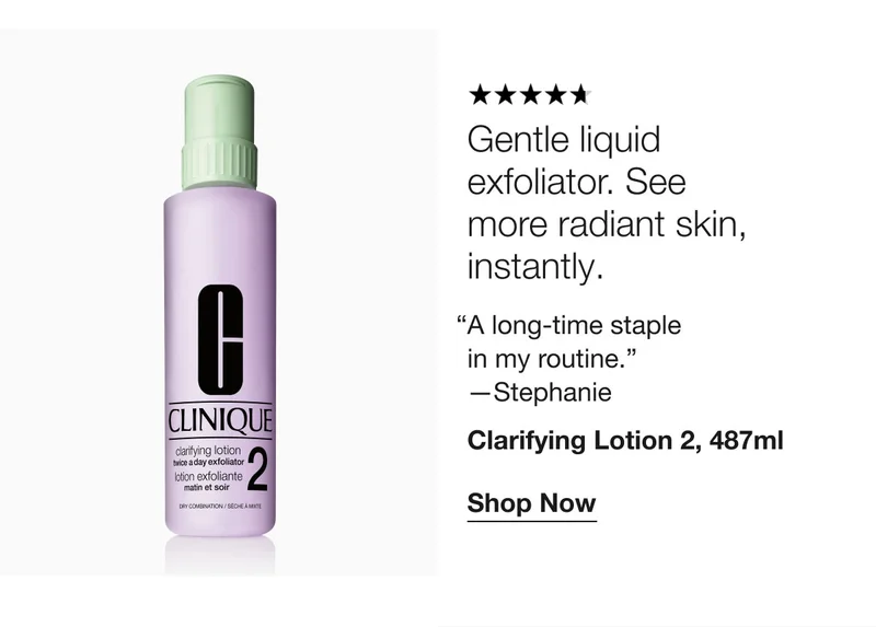 Gentle liquid exfoliator. See more radiant skin, instantly. “A long-time staple in my routine.” —Stephanie Clarifying Lotion 2, 487ml Shop Now
