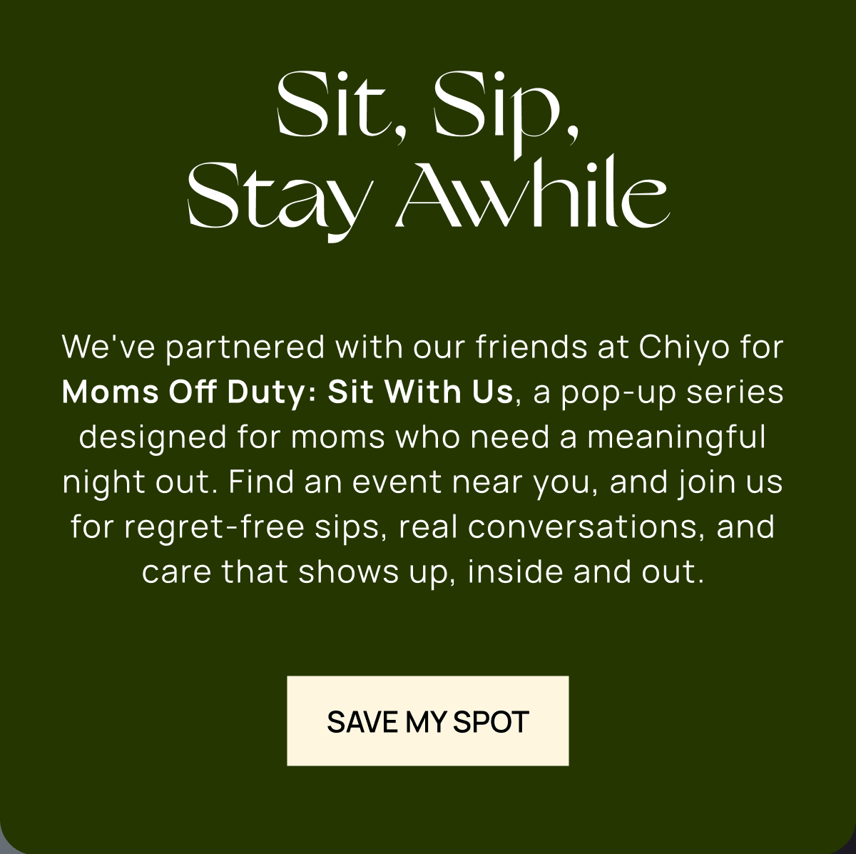 Sit, Sip, Stay Awhile | We've partnered with our friends at Chiyo for Moms Off Duty: Sit With Us, a pop-up series designed for moms who need a meaningful night out. Find an event near you, and join us for regret-free sips, real conversations, and care that shows up, inside and out. |  Save My Spot