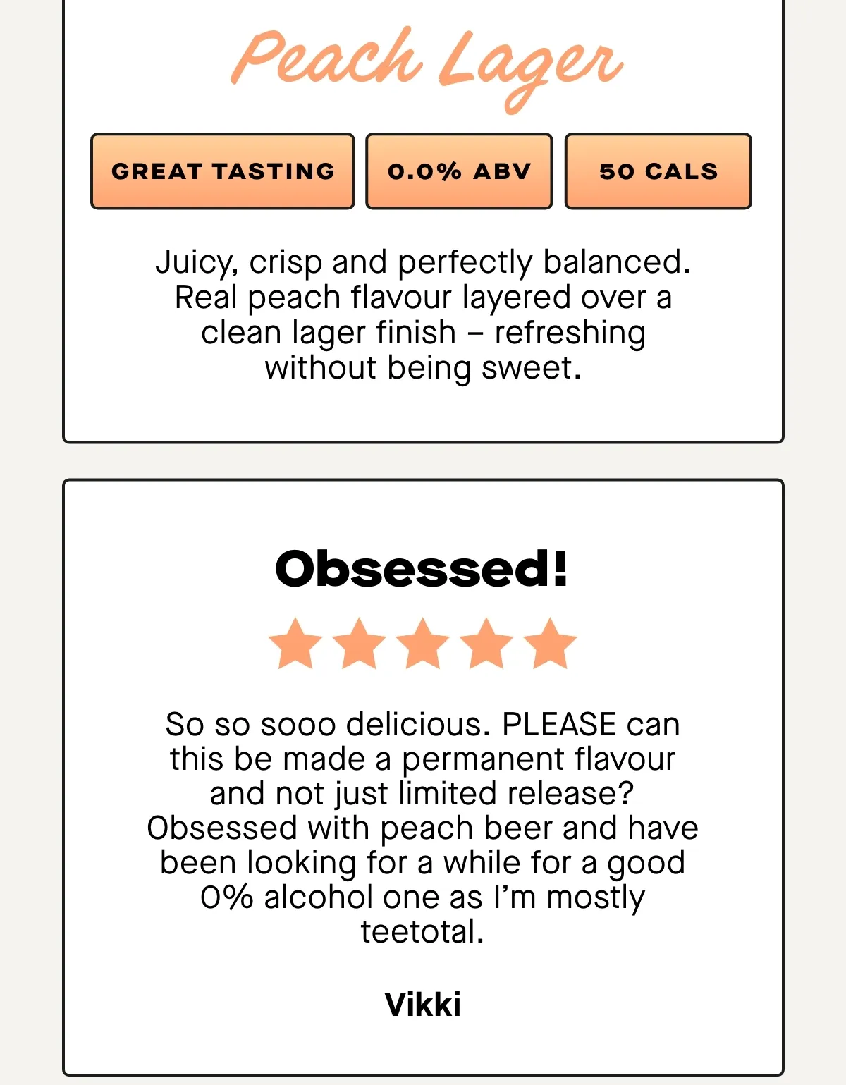 ***** Really enjoying the Passion Fruit Lager, tastes great and is light and refreshing. Good with food and I can certainly do without the alcohol and calories right now! - Alan  ***** So so sooo delicious. PLEASE can this be made a permanent flavour and not just limited release? Obsessed with peach beer and have been looking for a while for a good 0% alcohol one as I’m mostly teetotal. Obsessed! - Vikki  ***** his is one of the best non-alcoholic beers in existence. I’ve tried a few others that are cut with fruits and they all have a weird aftertaste. It’s been nearly 3 weeks since I had a full fat beer and I don’t even miss them. - Rob