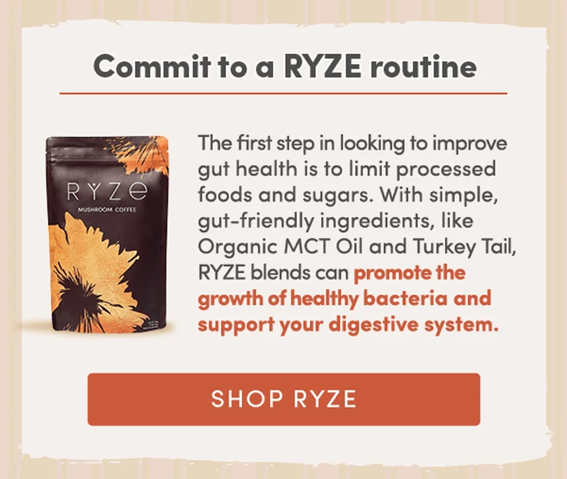 Commit to a RYZE routine | The first step in looking to improve gut health is to limit processed foods and sugars. With simple, gut-friendly ingredients, like Organic MCT Oil and the Turkey Tail mushroom, our RYZE products can promote the growth of healthy bacteria and support your digestive system. | Shop RYZE