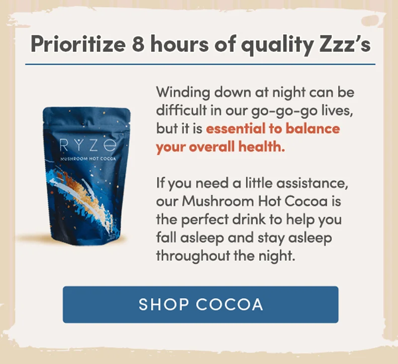 Prioritize 8 hours of quality Zzz’s | Winding down at night can be difficult in our go-go-go lives. If you need a little assistance, our Mushroom Hot Cocoa is the perfect drink to help you fall asleep and stay asleep throughout the night. | Shop Cocoa
