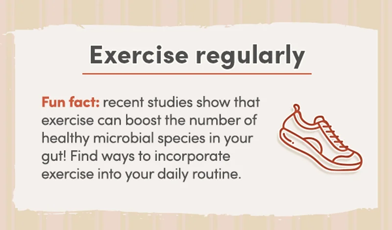 Exercise regularly | Fun fact: recent studies show that exercise can boost the number of healthy microbial species in your gut! Find ways to incorporate exercise into your daily routine.