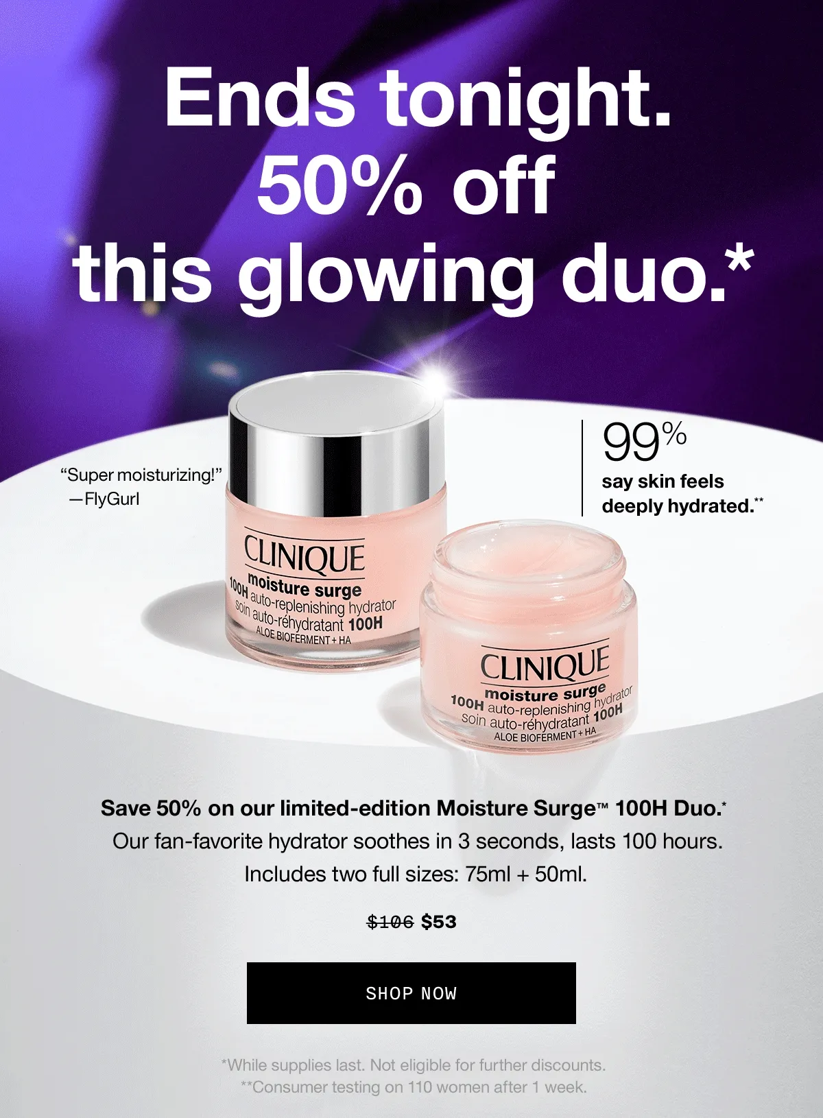 End tonight. 50% off this glowing duo.* 99% say skin feels deeply hydrated.** Save 50% on our limited-edition Moisture Surge TM 100H Duo.* Our fan-favorite hydrator soothes in 3 seconds, lasts 100 hours. Includes two full sizes: 75ml + 50ml. $53 SHOP NOW | *While supplies last. Not eligible for further discounts. **Consumer testing on 110 women after 1 week.