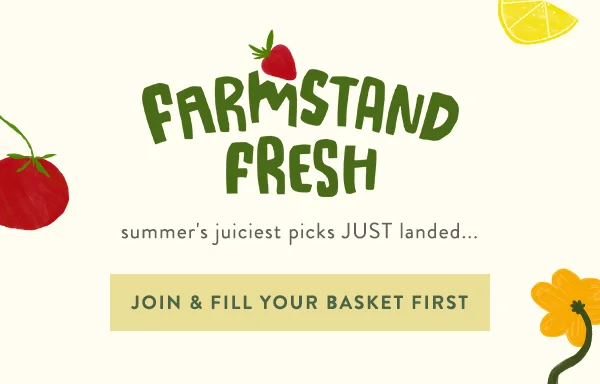 Farmstand fresh. Summer's juiciest picks just landed...fill your basket first.