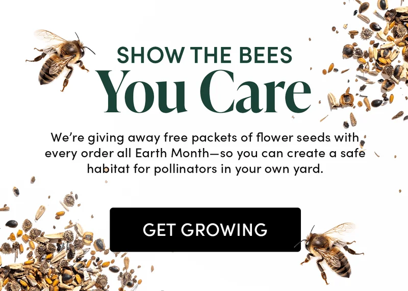 Save Your Local Bees  Celebrate Earth Month by planting pollinator-friendly flowers. To help, we’re giving away a free pack of Bee Mix seeds with every order.