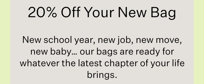 20% Off Your New Bag | New school year, new job, new move, new baby… our bags are ready for whatever the latest chapter of your life brings.