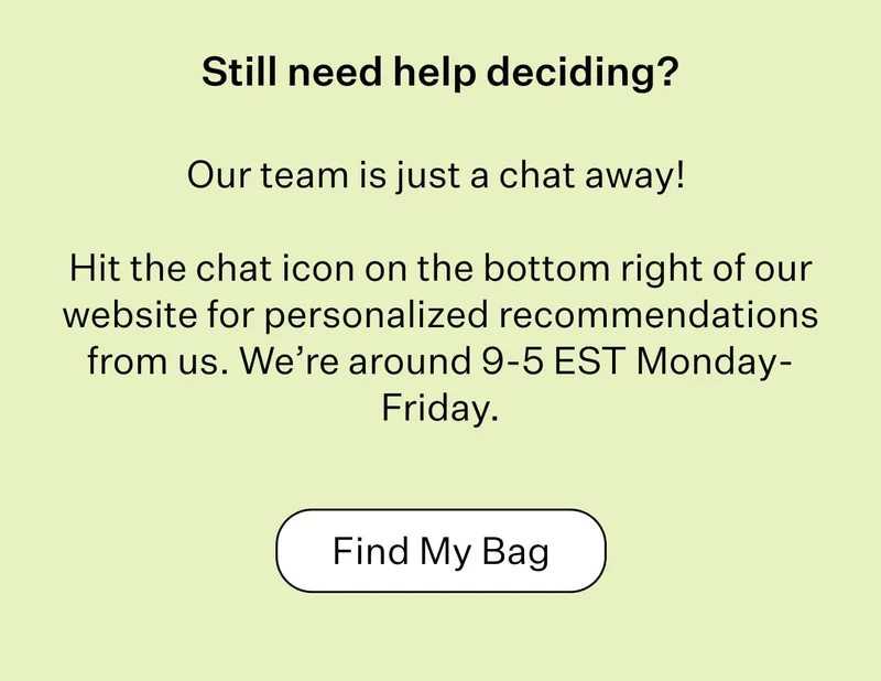 Still need help deciding?   Our team is just a chat away!   Hit the chat icon on the bottom right of our website for personalized recommendations from us. We’re around 9-5 EST Monday-Friday | Find My Bag