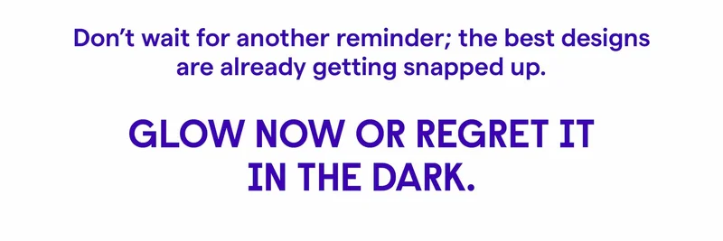 Don’t wait for another reminder; the best designs are already getting snapped up.  Glow now or regret it in the dark.