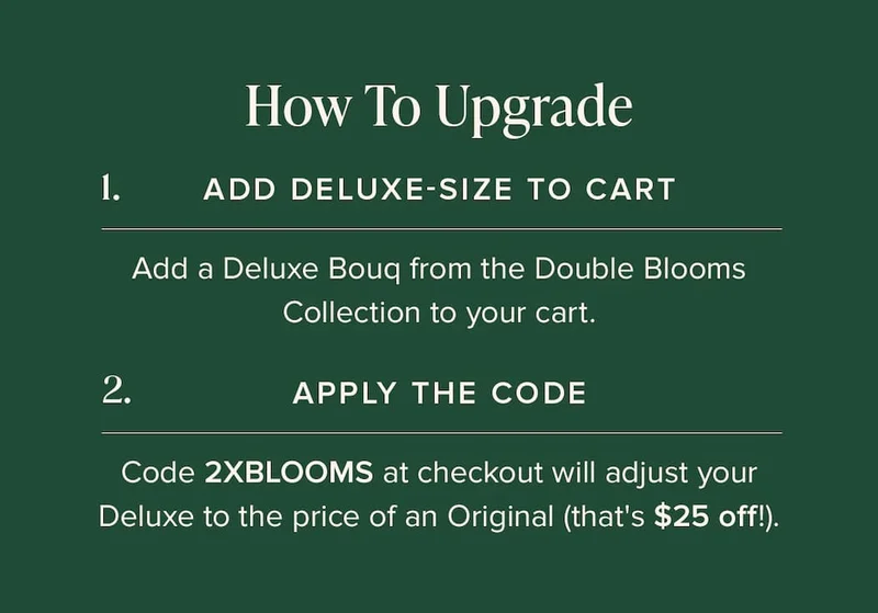 How to Update: (1) Add Deluxe-Size Bouq from the Double Blooms Collection to your cart. (2) Apply the code discount code at checkout. This will make your Deluxe the price of an Original (that's $25 off!)