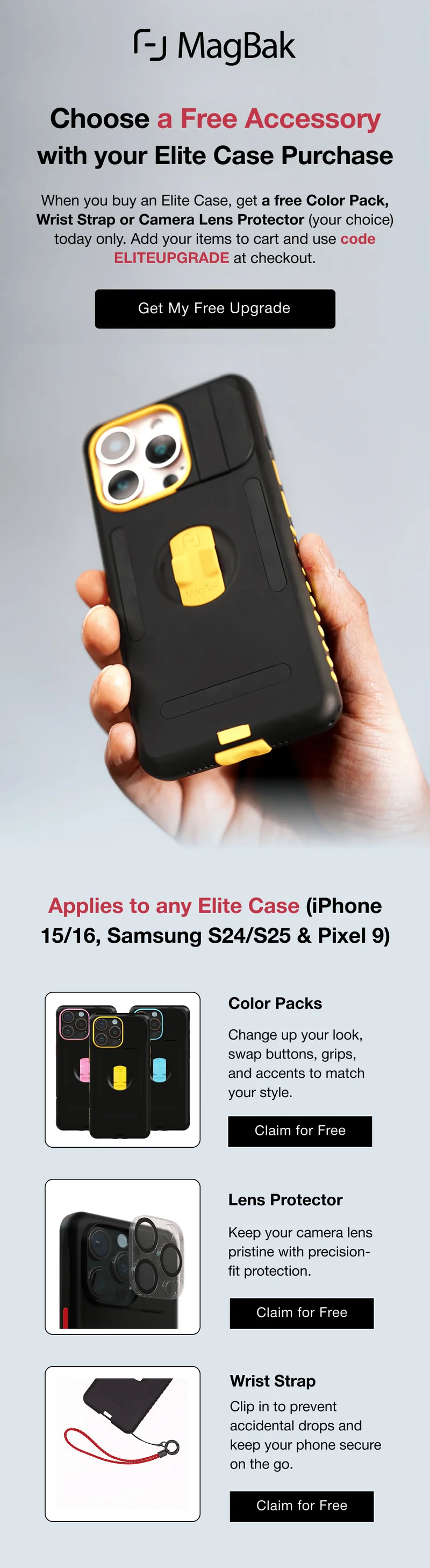 Choose a Free Accessory with your Elite Case Purchase When you buy an Elite Case, get a free Color Pack, Wrist Strap or Camera Lens Protector (your choice) today only. Add your items to cart and use code ELITEUPGRADE at checkout. Applies to any Elite Case (iPhone 15/16, Samsung S24/S25 & Pixel 9) Color Packs Change up your look, swap buttons, grips, and accents to match your style. Lens Protector Keep your camera lens pristine with precision-fit protection. Wrist Strap Clip in to prevent accidental drops and keep your phone secure on the go.