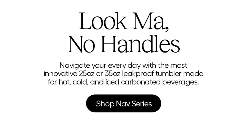 Look Ma, No handles. Navigate your every day with the most innovative 25oz and 35oz leakproof tumbler made for hot, cold, and iced carbonated beverages. - Shop Nav Series