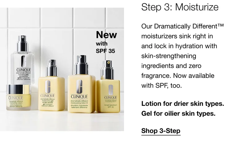 New with SPF 35 | Step 3: Moisturize | Our Dramatically Different™ moisturizers sink right in and lock in hydration with skin-strengthening ingredients and zero fragrance. Now available with SPF, too. | Lotion for drier skin types. Gel for oilier skin types. | Shop 3-Step