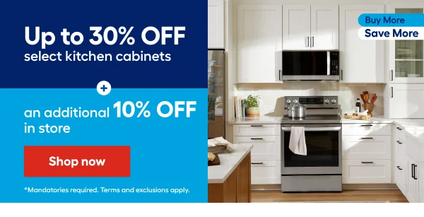 Buy More Save More. Up to 30% OFF select kitchen cabinets + an additional 10% OFF in store. Mandatories required. Terms and exclusions apply.