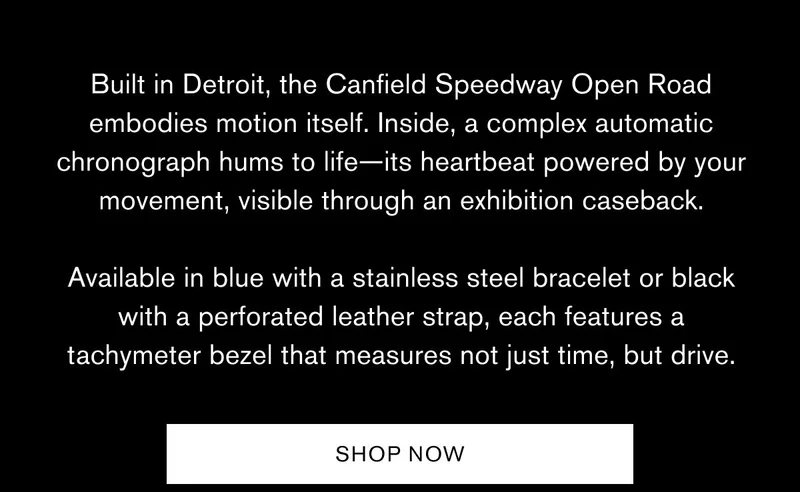 Built in Detroit, the Canfield Speedway Open Road embodies motion itself. Inside, a complex automatic chronograph hums to life—its heartbeat powered by your movement, visible through an exhibition caseback.  Available in blue with a stainless steel bracelet or black with a perforated leather strap, each features a tachymeter bezel that measures not just time, but drive. | SHOP NOW