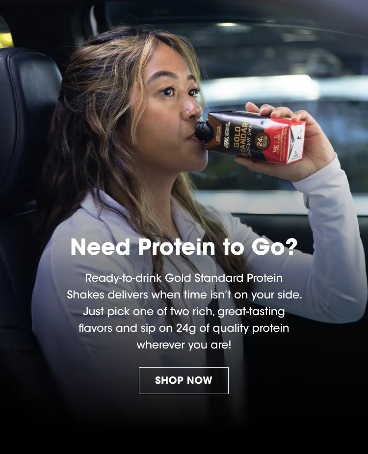 Need Protein to Go? Ready-to-drink Gold Standard Protein Shakes delivers when time isn't on your side. Just pick one of two rich, great-tasting flavors and sip on 24g of quality protein wherever you are! SHOP NOW