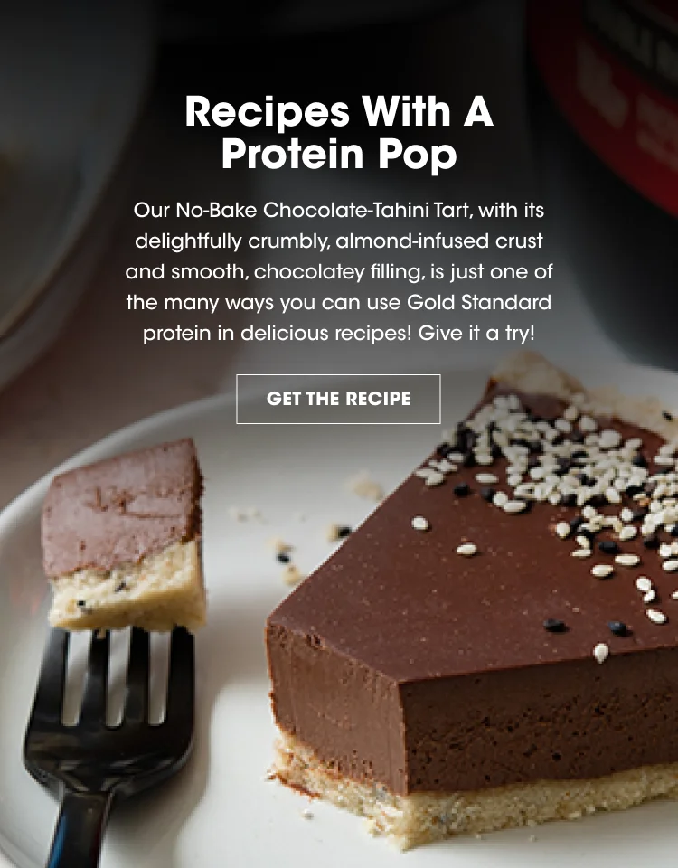Recipe With A Protein Pop. Our No-Bake Chocolate Tahini Tart, with its delightfully crunchy almond-infused crust and smooth, chocolatey filling is just one of the many ways you can use Gold Standard protein in delicious recipes! Give it a try! GET THE RECIPE