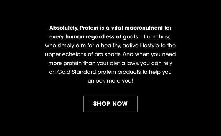 Absolutely. Protein is a vital macronutrient for every human regardless of goals - from those who simply aim for a healthy, active lifestyle to the upper echelons of pro sports. And when you need more protein than your diet allows, you can rely on Gold Standard protein products to help you unlock more you! SHOP NOW.