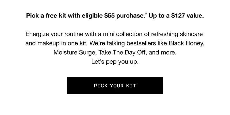 Pick a free kit with eligible $55 purchase.* Up to a $127 value. Energize your routine with a mini collection of refreshing skincare and makeup in one kit. We’re talking bestsellers like Black Honey, Moisture Surge, Take the Day Off, and more. Let’s pep you up. PICK YOUR KIT