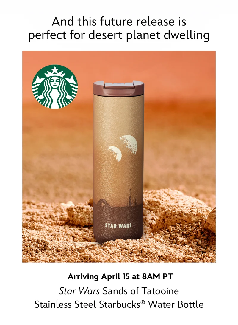 And this future release is perfect for desert planet dwelling. Arriving April 15 at 8AM PT. Star Wars Sands of Tatooine Stainless Steel Starbucks® Water Bottle | Learn More