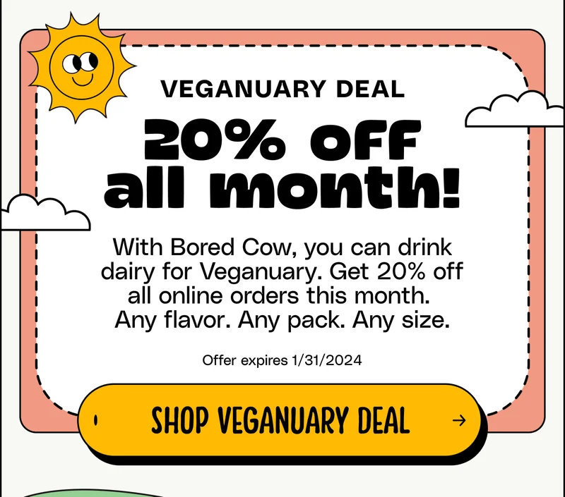 Veganuary deal . 20% off all month! With Bored Cow, you can drink dairy for Veganuary. Get 20% off all online orders this month.  Any flavor. Any pack. Any size. Offer expires 1/31/2024. Shop Veganuary Deal.