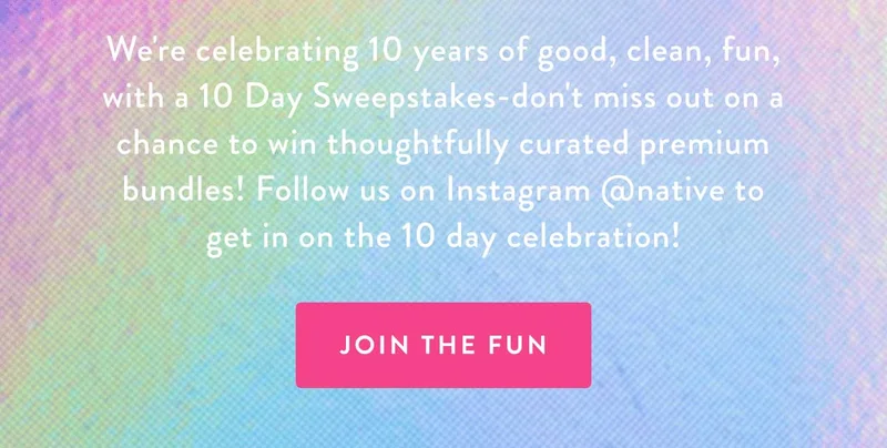 We're celebrating 10 years of good, clean, fun, with a 10 Day Sweepstakes-don't miss out on a chance to win thoughtfully curated premium bundles! Follow us on Instagram @native to get in on the 10 day celebration! JOIN THE FUN